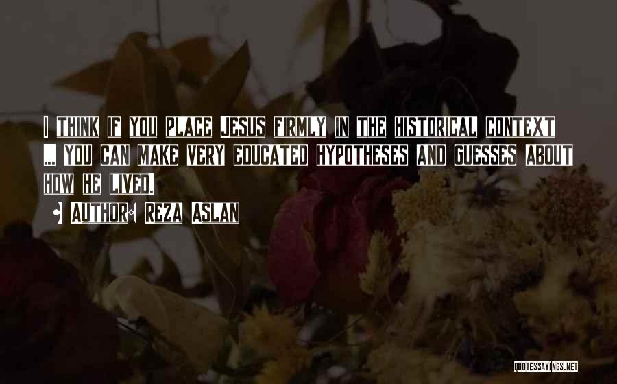 Reza Aslan Quotes: I Think If You Place Jesus Firmly In The Historical Context ... You Can Make Very Educated Hypotheses And Guesses