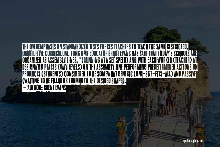 Brent Evans Quotes: The Overemphasis On Standardized Tests Forces Teachers To Teach The Same Restricted, Unintuitive Curriculum. Longtime Educator Brent Evans Has Said