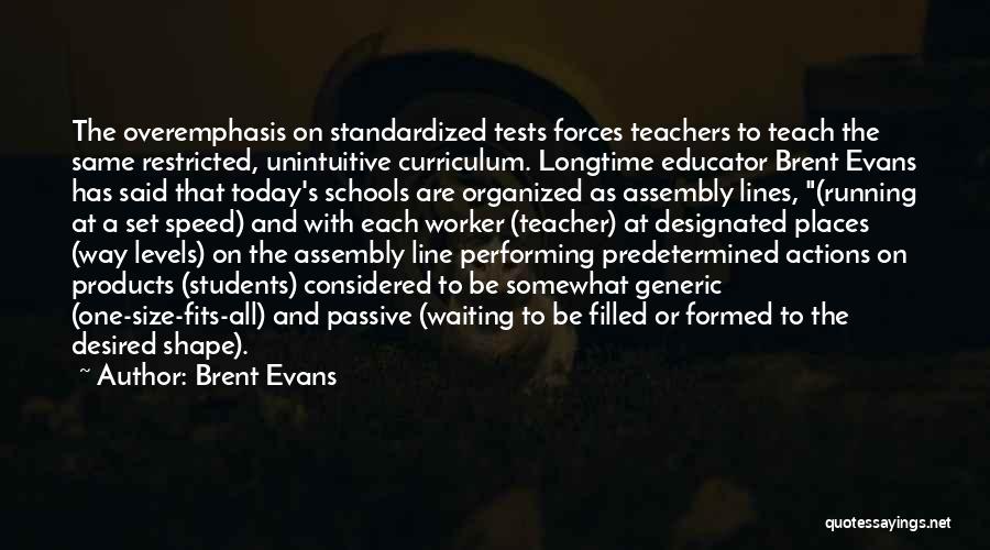 Brent Evans Quotes: The Overemphasis On Standardized Tests Forces Teachers To Teach The Same Restricted, Unintuitive Curriculum. Longtime Educator Brent Evans Has Said