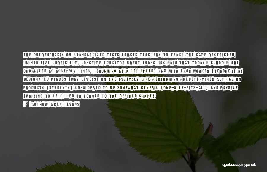 Brent Evans Quotes: The Overemphasis On Standardized Tests Forces Teachers To Teach The Same Restricted, Unintuitive Curriculum. Longtime Educator Brent Evans Has Said