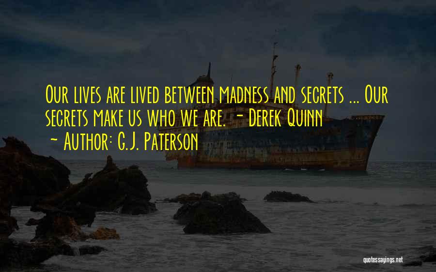 G.J. Paterson Quotes: Our Lives Are Lived Between Madness And Secrets ... Our Secrets Make Us Who We Are. - Derek Quinn