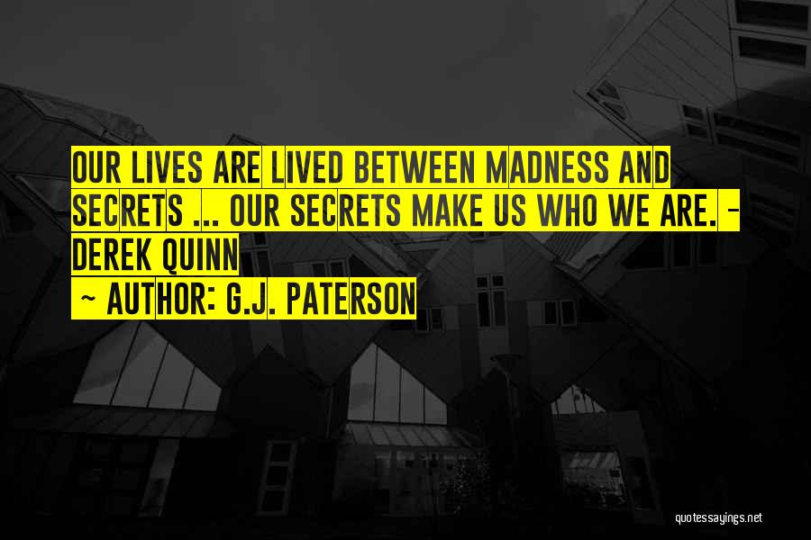 G.J. Paterson Quotes: Our Lives Are Lived Between Madness And Secrets ... Our Secrets Make Us Who We Are. - Derek Quinn