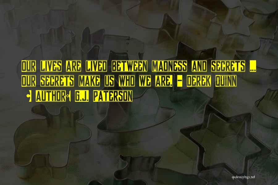 G.J. Paterson Quotes: Our Lives Are Lived Between Madness And Secrets ... Our Secrets Make Us Who We Are. - Derek Quinn