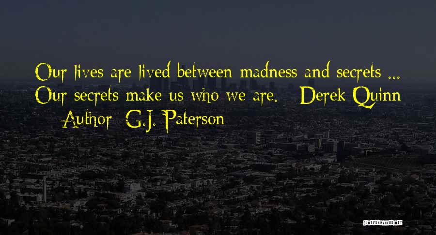 G.J. Paterson Quotes: Our Lives Are Lived Between Madness And Secrets ... Our Secrets Make Us Who We Are. - Derek Quinn