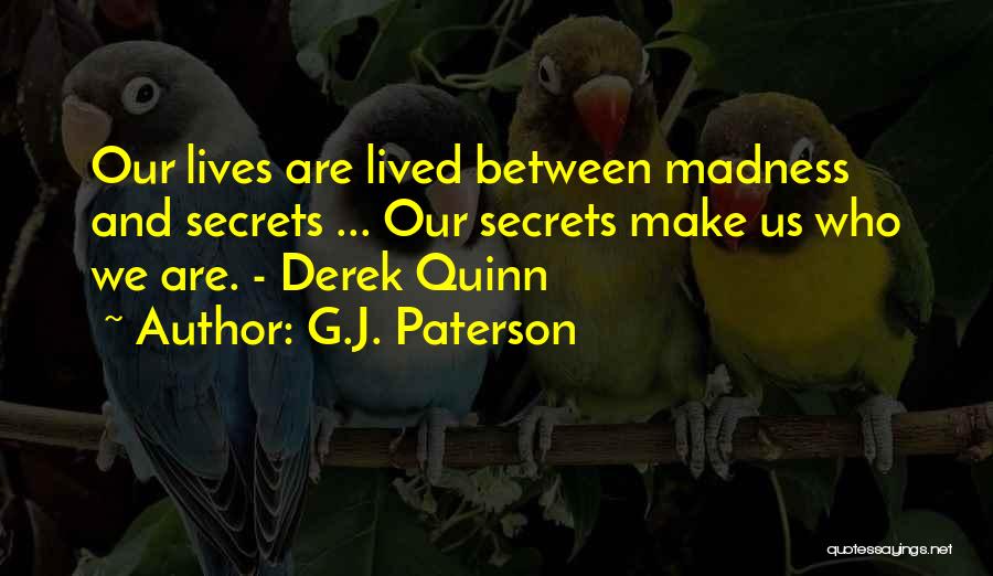 G.J. Paterson Quotes: Our Lives Are Lived Between Madness And Secrets ... Our Secrets Make Us Who We Are. - Derek Quinn