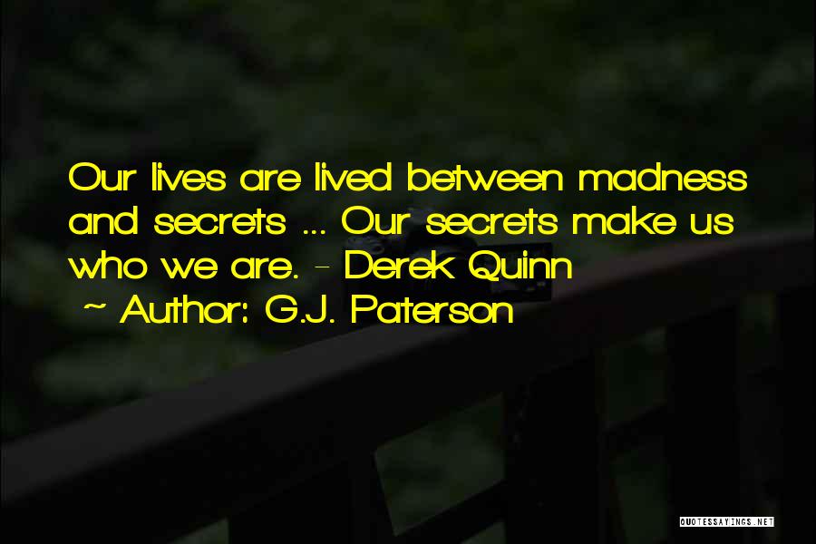 G.J. Paterson Quotes: Our Lives Are Lived Between Madness And Secrets ... Our Secrets Make Us Who We Are. - Derek Quinn