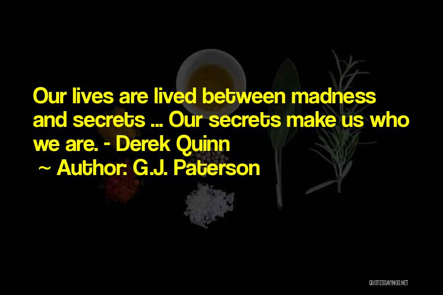 G.J. Paterson Quotes: Our Lives Are Lived Between Madness And Secrets ... Our Secrets Make Us Who We Are. - Derek Quinn