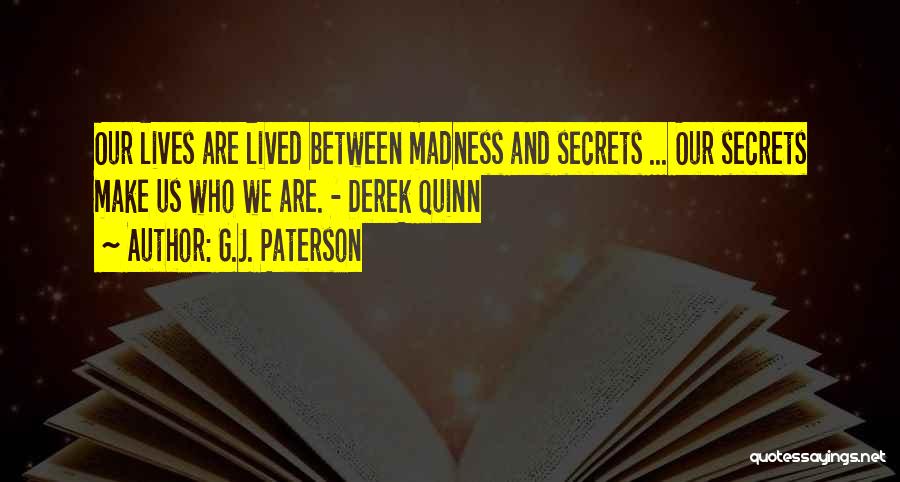 G.J. Paterson Quotes: Our Lives Are Lived Between Madness And Secrets ... Our Secrets Make Us Who We Are. - Derek Quinn