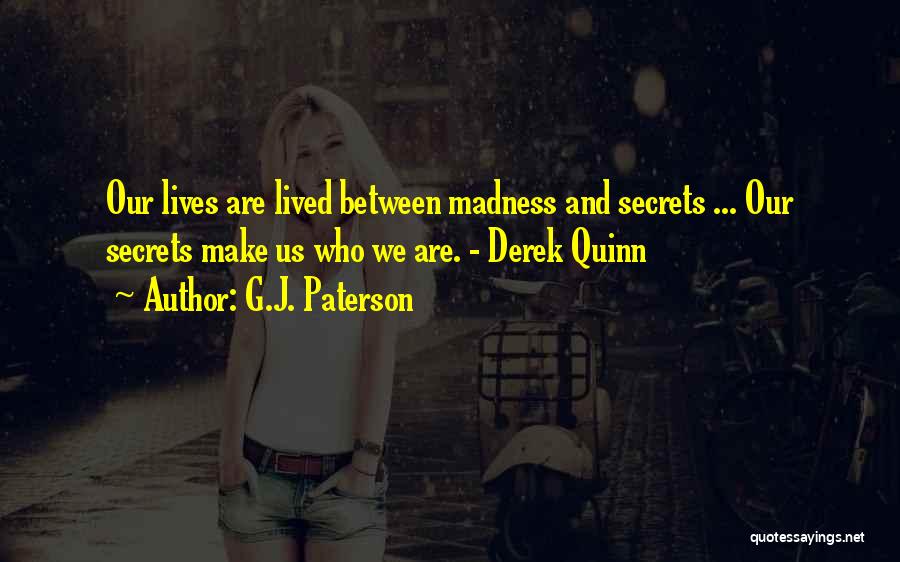 G.J. Paterson Quotes: Our Lives Are Lived Between Madness And Secrets ... Our Secrets Make Us Who We Are. - Derek Quinn