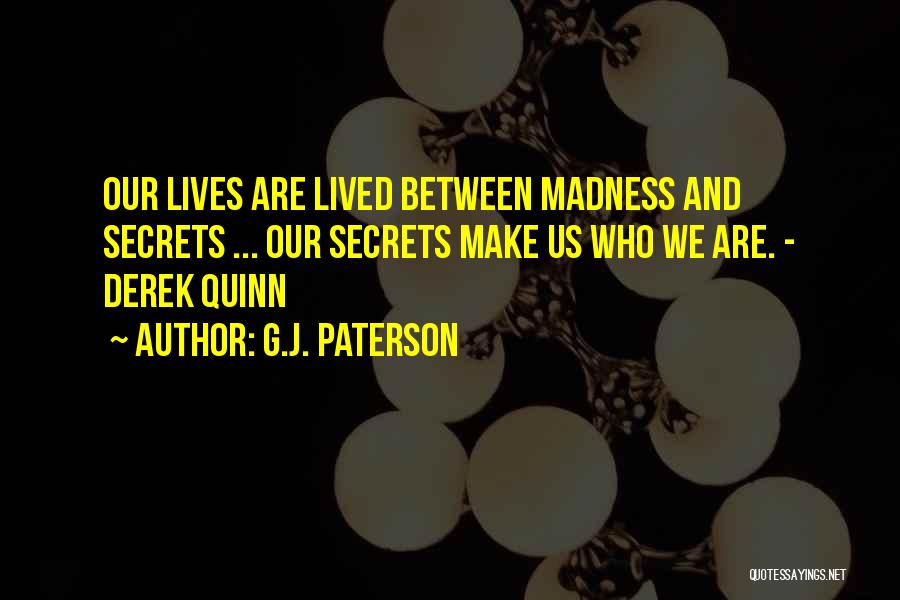 G.J. Paterson Quotes: Our Lives Are Lived Between Madness And Secrets ... Our Secrets Make Us Who We Are. - Derek Quinn