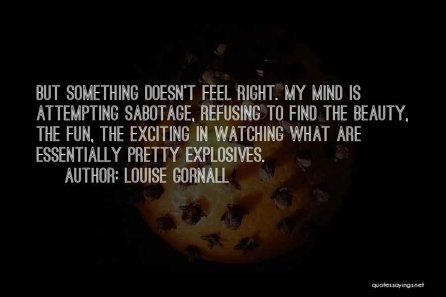 Louise Gornall Quotes: But Something Doesn't Feel Right. My Mind Is Attempting Sabotage, Refusing To Find The Beauty, The Fun, The Exciting In