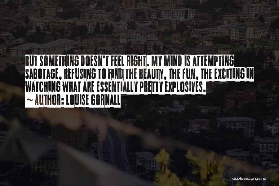 Louise Gornall Quotes: But Something Doesn't Feel Right. My Mind Is Attempting Sabotage, Refusing To Find The Beauty, The Fun, The Exciting In