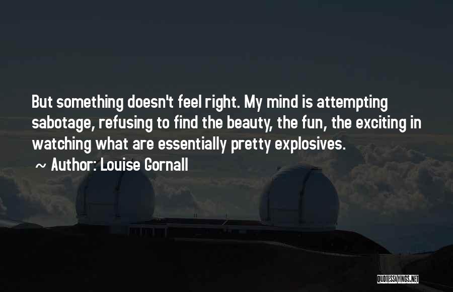 Louise Gornall Quotes: But Something Doesn't Feel Right. My Mind Is Attempting Sabotage, Refusing To Find The Beauty, The Fun, The Exciting In