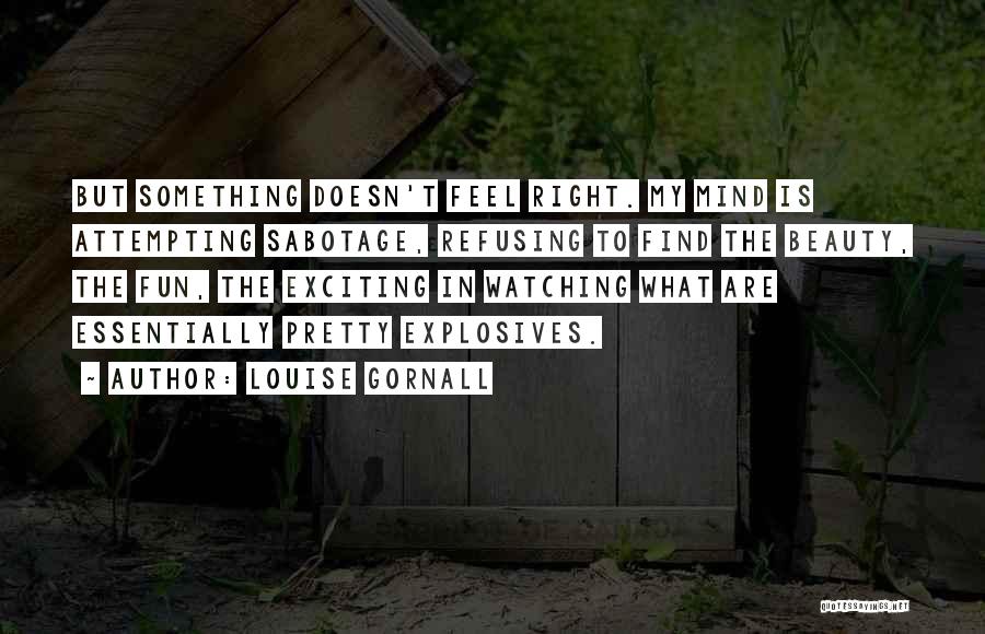 Louise Gornall Quotes: But Something Doesn't Feel Right. My Mind Is Attempting Sabotage, Refusing To Find The Beauty, The Fun, The Exciting In