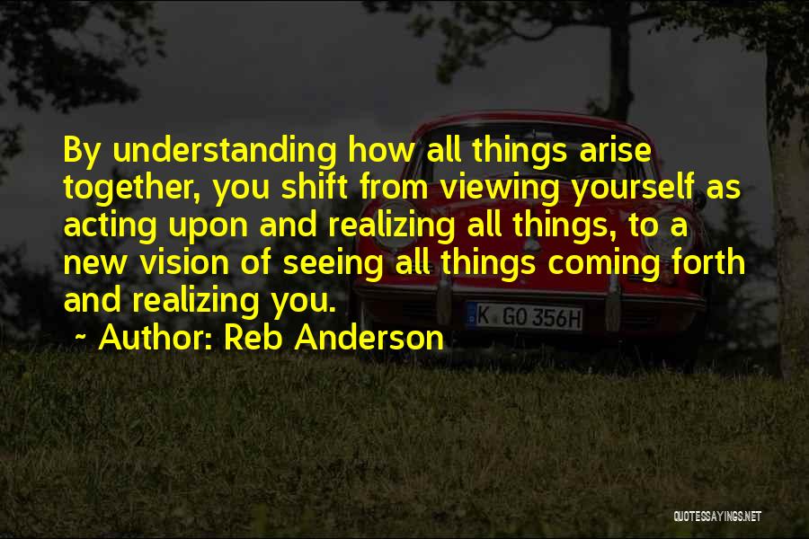 Reb Anderson Quotes: By Understanding How All Things Arise Together, You Shift From Viewing Yourself As Acting Upon And Realizing All Things, To