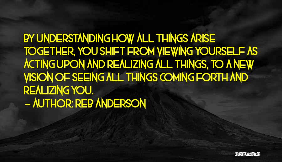 Reb Anderson Quotes: By Understanding How All Things Arise Together, You Shift From Viewing Yourself As Acting Upon And Realizing All Things, To