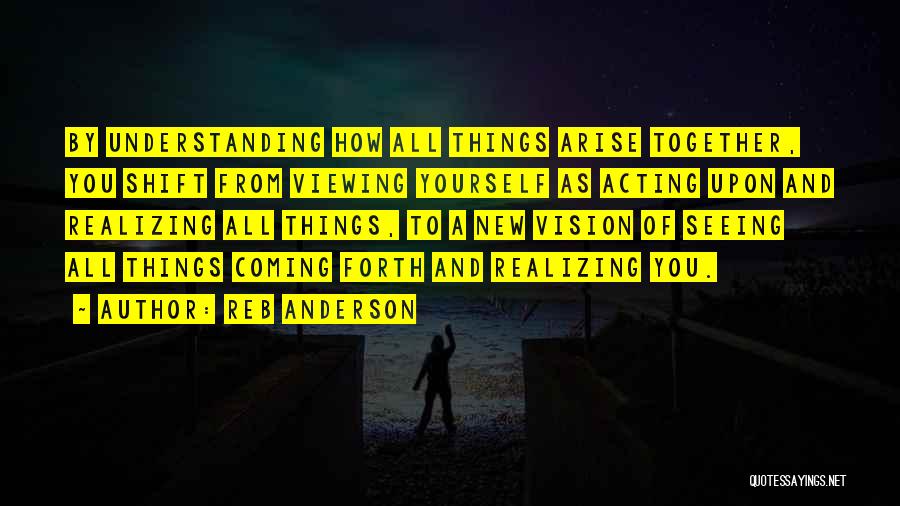 Reb Anderson Quotes: By Understanding How All Things Arise Together, You Shift From Viewing Yourself As Acting Upon And Realizing All Things, To