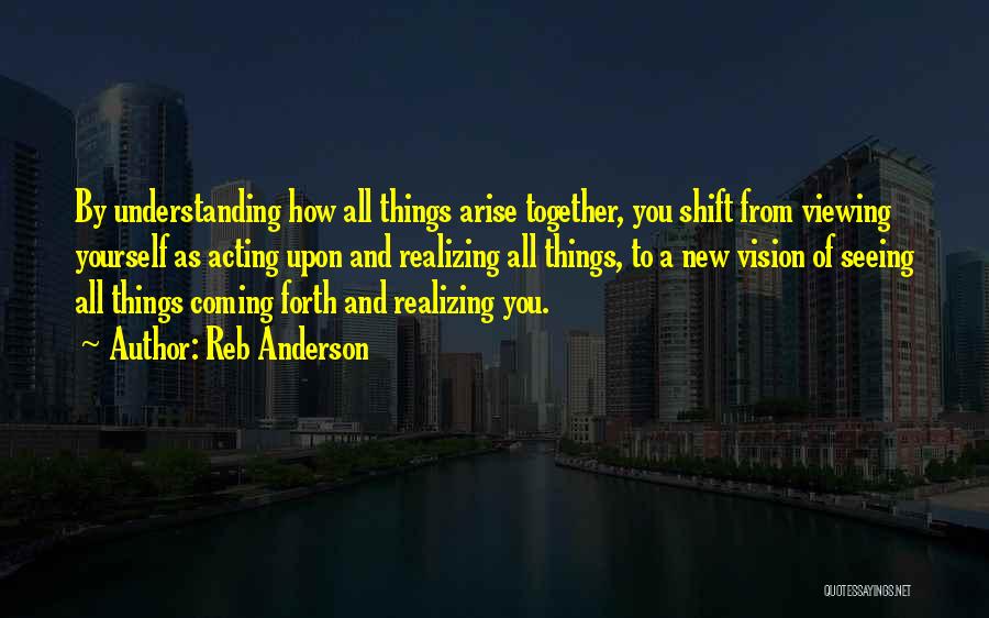 Reb Anderson Quotes: By Understanding How All Things Arise Together, You Shift From Viewing Yourself As Acting Upon And Realizing All Things, To