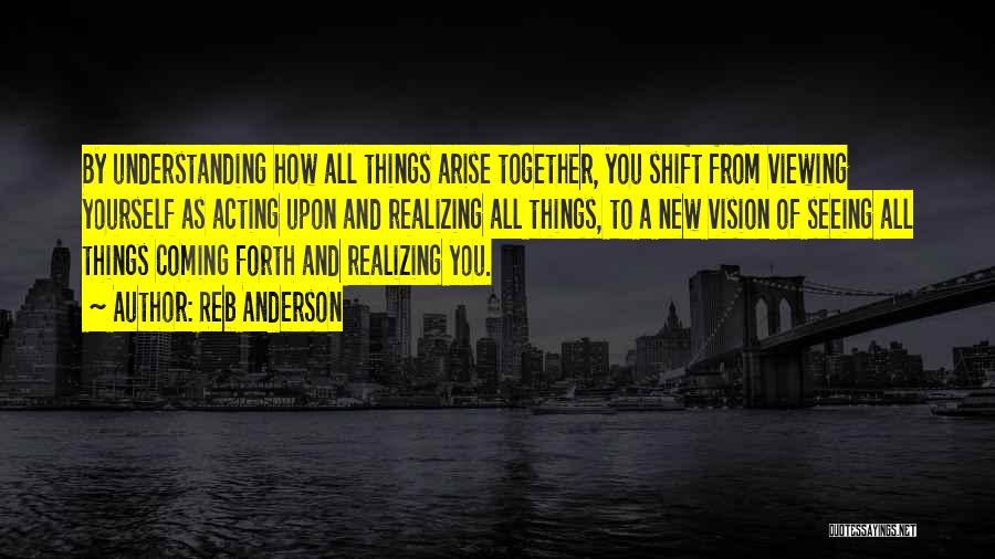 Reb Anderson Quotes: By Understanding How All Things Arise Together, You Shift From Viewing Yourself As Acting Upon And Realizing All Things, To