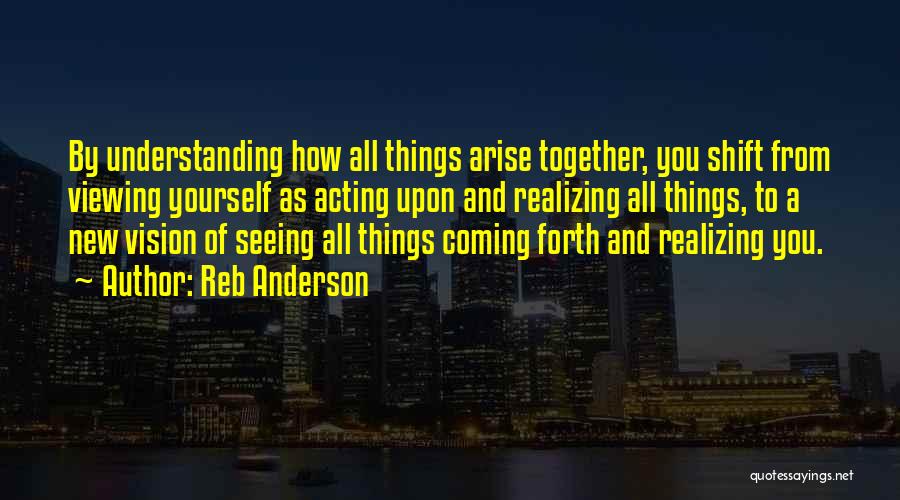 Reb Anderson Quotes: By Understanding How All Things Arise Together, You Shift From Viewing Yourself As Acting Upon And Realizing All Things, To