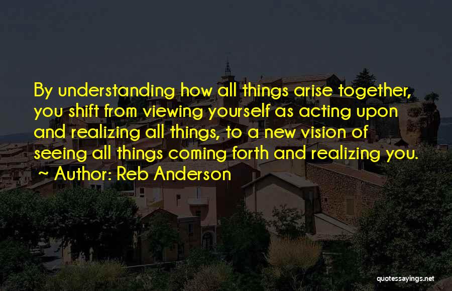 Reb Anderson Quotes: By Understanding How All Things Arise Together, You Shift From Viewing Yourself As Acting Upon And Realizing All Things, To