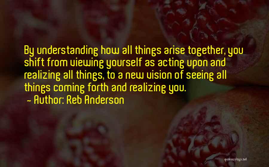 Reb Anderson Quotes: By Understanding How All Things Arise Together, You Shift From Viewing Yourself As Acting Upon And Realizing All Things, To