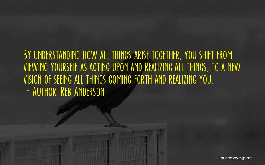 Reb Anderson Quotes: By Understanding How All Things Arise Together, You Shift From Viewing Yourself As Acting Upon And Realizing All Things, To