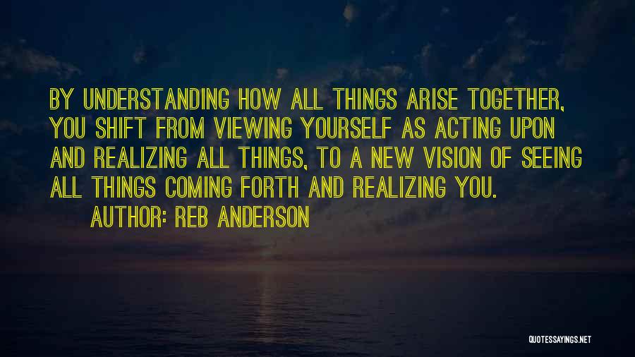 Reb Anderson Quotes: By Understanding How All Things Arise Together, You Shift From Viewing Yourself As Acting Upon And Realizing All Things, To