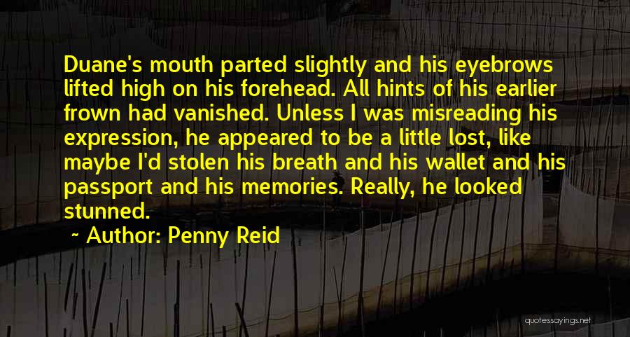 Penny Reid Quotes: Duane's Mouth Parted Slightly And His Eyebrows Lifted High On His Forehead. All Hints Of His Earlier Frown Had Vanished.