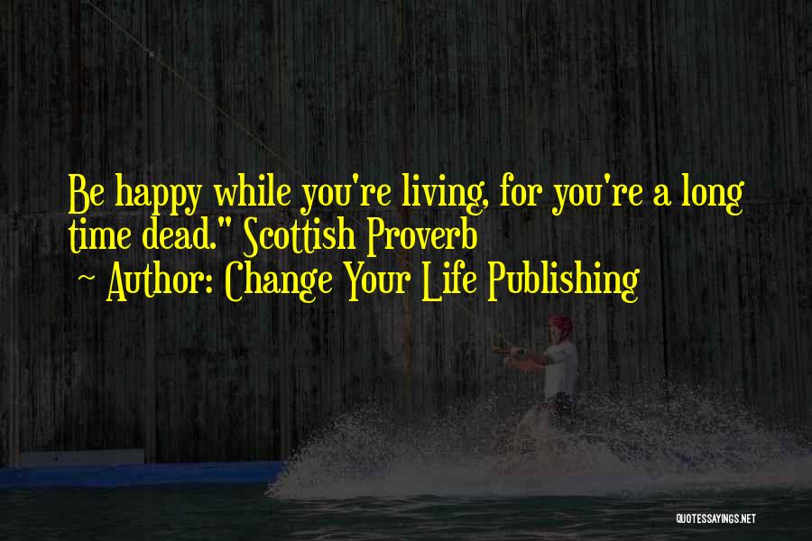 Change Your Life Publishing Quotes: Be Happy While You're Living, For You're A Long Time Dead. Scottish Proverb
