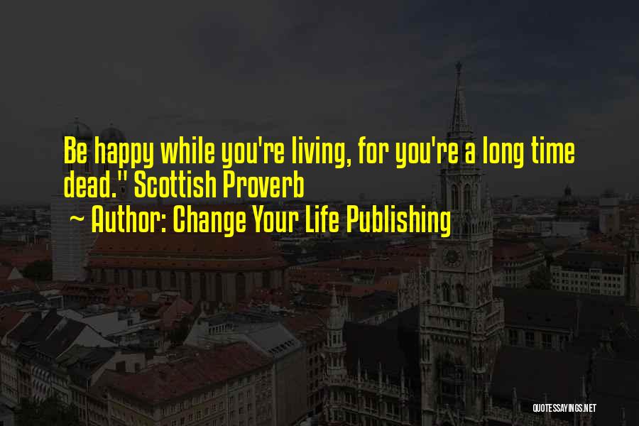 Change Your Life Publishing Quotes: Be Happy While You're Living, For You're A Long Time Dead. Scottish Proverb