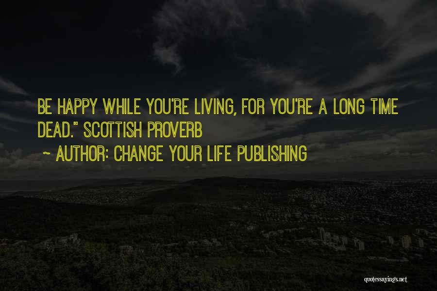 Change Your Life Publishing Quotes: Be Happy While You're Living, For You're A Long Time Dead. Scottish Proverb