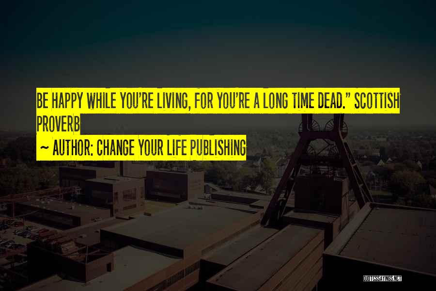 Change Your Life Publishing Quotes: Be Happy While You're Living, For You're A Long Time Dead. Scottish Proverb
