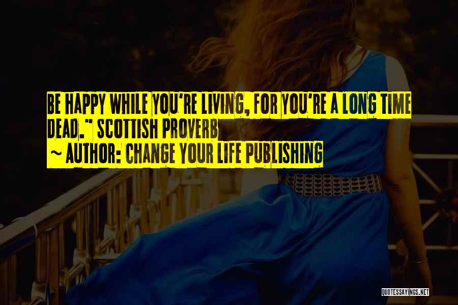 Change Your Life Publishing Quotes: Be Happy While You're Living, For You're A Long Time Dead. Scottish Proverb