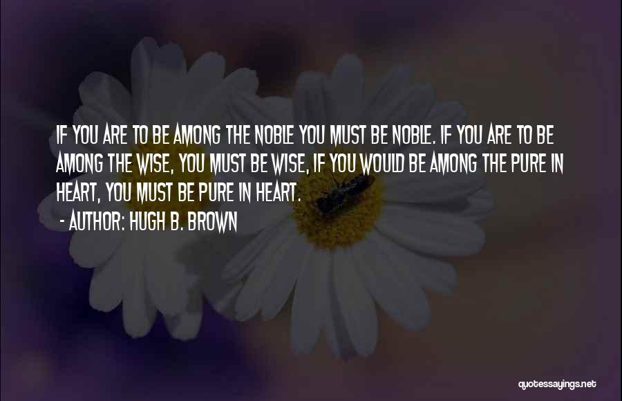 Hugh B. Brown Quotes: If You Are To Be Among The Noble You Must Be Noble. If You Are To Be Among The Wise,