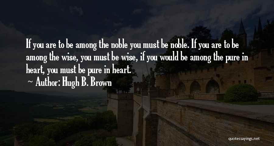 Hugh B. Brown Quotes: If You Are To Be Among The Noble You Must Be Noble. If You Are To Be Among The Wise,