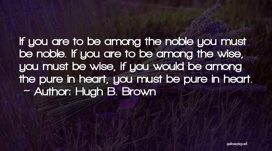 Hugh B. Brown Quotes: If You Are To Be Among The Noble You Must Be Noble. If You Are To Be Among The Wise,