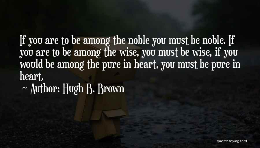 Hugh B. Brown Quotes: If You Are To Be Among The Noble You Must Be Noble. If You Are To Be Among The Wise,