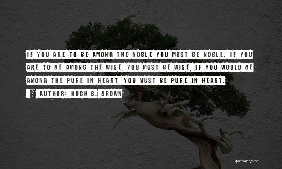 Hugh B. Brown Quotes: If You Are To Be Among The Noble You Must Be Noble. If You Are To Be Among The Wise,