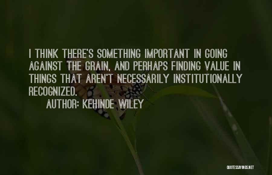 Kehinde Wiley Quotes: I Think There's Something Important In Going Against The Grain, And Perhaps Finding Value In Things That Aren't Necessarily Institutionally