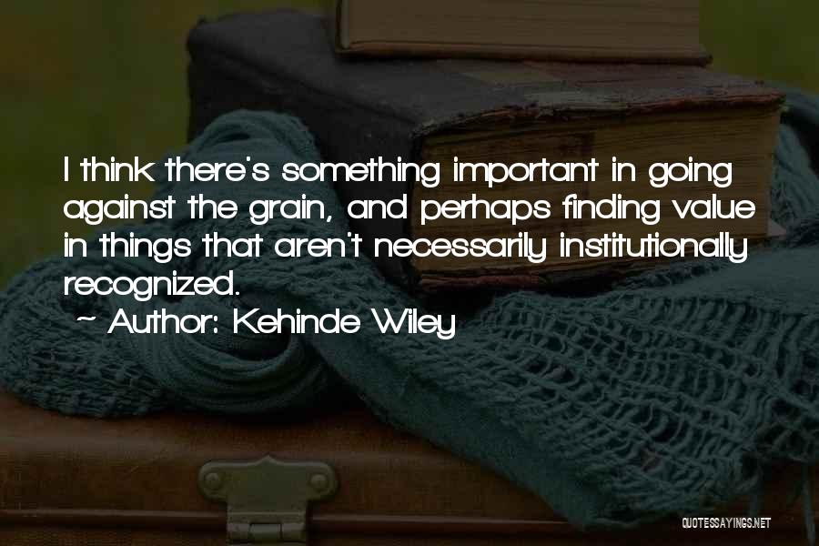 Kehinde Wiley Quotes: I Think There's Something Important In Going Against The Grain, And Perhaps Finding Value In Things That Aren't Necessarily Institutionally