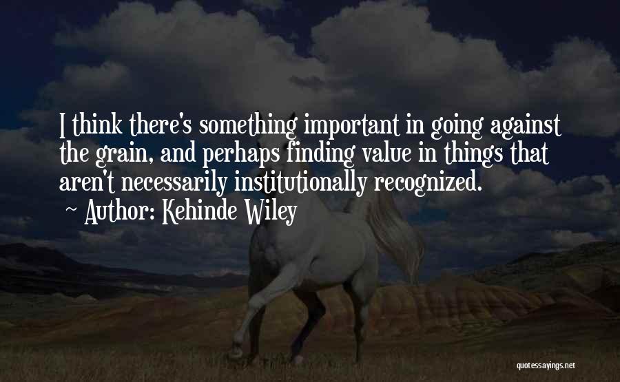 Kehinde Wiley Quotes: I Think There's Something Important In Going Against The Grain, And Perhaps Finding Value In Things That Aren't Necessarily Institutionally