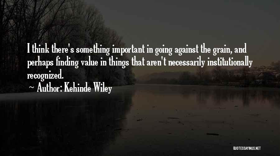 Kehinde Wiley Quotes: I Think There's Something Important In Going Against The Grain, And Perhaps Finding Value In Things That Aren't Necessarily Institutionally