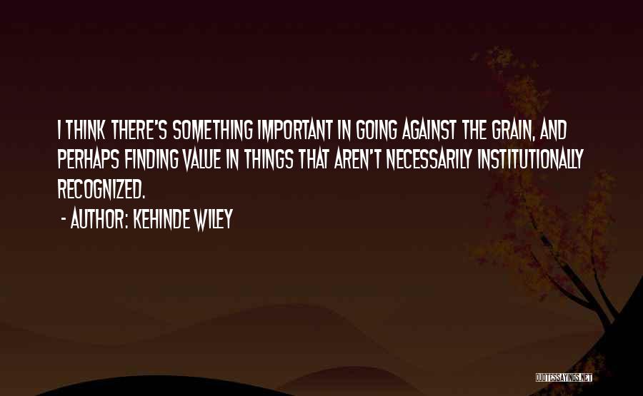 Kehinde Wiley Quotes: I Think There's Something Important In Going Against The Grain, And Perhaps Finding Value In Things That Aren't Necessarily Institutionally