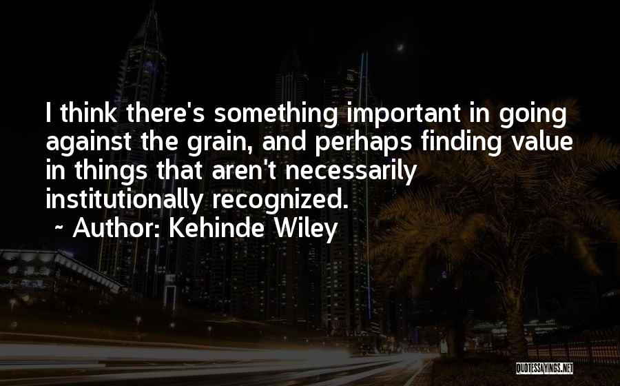 Kehinde Wiley Quotes: I Think There's Something Important In Going Against The Grain, And Perhaps Finding Value In Things That Aren't Necessarily Institutionally