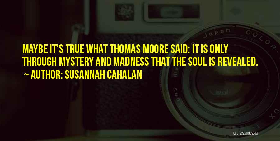 Susannah Cahalan Quotes: Maybe It's True What Thomas Moore Said: It Is Only Through Mystery And Madness That The Soul Is Revealed.