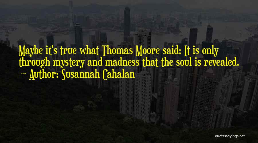 Susannah Cahalan Quotes: Maybe It's True What Thomas Moore Said: It Is Only Through Mystery And Madness That The Soul Is Revealed.