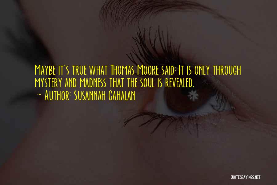 Susannah Cahalan Quotes: Maybe It's True What Thomas Moore Said: It Is Only Through Mystery And Madness That The Soul Is Revealed.