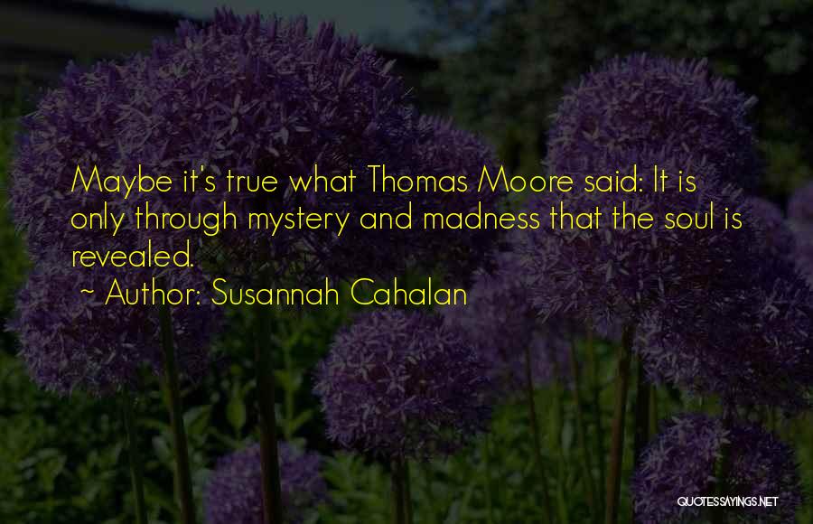 Susannah Cahalan Quotes: Maybe It's True What Thomas Moore Said: It Is Only Through Mystery And Madness That The Soul Is Revealed.