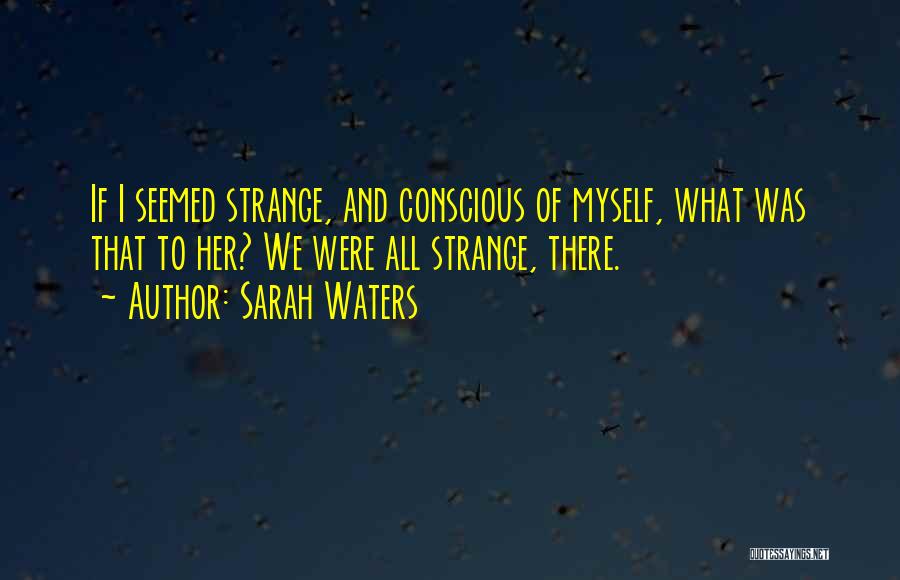 Sarah Waters Quotes: If I Seemed Strange, And Conscious Of Myself, What Was That To Her? We Were All Strange, There.